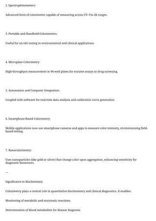 2. Spectrophotometers:
Advanced form of colorimeter capable of measuring across UV–Vis–IR ranges.
3. Portable and Handheld Colorimeters:
Useful for on-site testing in environmental and clinical applications.
4. Microplate Colorimetry:
High-throughput measurement in 96-well plates for enzyme assays or drug screening.
5. Automation and Computer Integration:
Coupled with software for real-time data analysis and calibration curve generation.
6. Smartphone-Based Colorimetry:
Mobile applications now use smartphone cameras and apps to measure color intensity, revolutionizing field-
based testing.
7. Nanocolorimetry:
Uses nanoparticles (like gold or silver) that change color upon aggregation, enhancing sensitivity for
diagnostic biosensors.
---
Significance in Biochemistry
Colorimetry plays a central role in quantitative biochemistry and clinical diagnostics. It enables:
Monitoring of metabolic and enzymatic reactions.
Determination of blood metabolites for disease diagnosis.
 