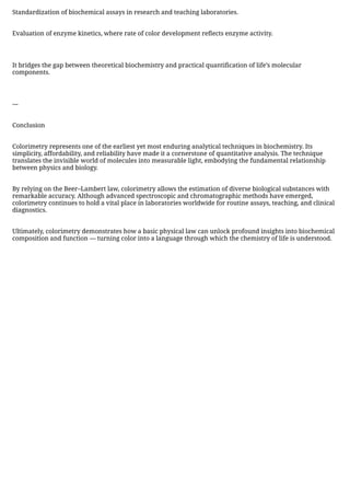 Standardization of biochemical assays in research and teaching laboratories.
Evaluation of enzyme kinetics, where rate of color development reflects enzyme activity.
It bridges the gap between theoretical biochemistry and practical quantification of life’s molecular
components.
---
Conclusion
Colorimetry represents one of the earliest yet most enduring analytical techniques in biochemistry. Its
simplicity, affordability, and reliability have made it a cornerstone of quantitative analysis. The technique
translates the invisible world of molecules into measurable light, embodying the fundamental relationship
between physics and biology.
By relying on the Beer–Lambert law, colorimetry allows the estimation of diverse biological substances with
remarkable accuracy. Although advanced spectroscopic and chromatographic methods have emerged,
colorimetry continues to hold a vital place in laboratories worldwide for routine assays, teaching, and clinical
diagnostics.
Ultimately, colorimetry demonstrates how a basic physical law can unlock profound insights into biochemical
composition and function — turning color into a language through which the chemistry of life is understood.
 