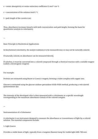 ε = molar absorptivity or molar extinction coefficient (L·mol⁻¹·cm⁻¹)
c = concentration of the solution (mol·L⁻¹)
l = path length of the cuvette (cm)
Thus, absorbance increases linearly with both concentration and path length, forming the basis for
quantitative analysis in colorimetry.
---
Basic Principle in Biochemical Applications
In biochemical colorimetry, the analyte (substance to be measured) may or may not be naturally colored.
If naturally colored, its absorbance can be measured directly.
If colorless, it must be converted into a colored compound through a chemical reaction with a suitable reagent
(called a chromogenic reagent).
For example:
Proteins are estimated using Biuret or Lowry’s reagent, forming a violet complex with copper ions.
Glucose is estimated using the glucose oxidase–peroxidase (GOD–POD) method, producing a red-colored
quinoneimine dye.
The intensity of the developed color is then measured with a colorimeter at a specific wavelength
corresponding to the maximum absorbance (λmax) of the colored complex.
---
Instrumentation of a Colorimeter
A colorimeter is an instrument designed to measure the absorbance or transmittance of light by a colored
solution. The essential components include:
1. Light Source
Provides a stable beam of light, typically from a tungsten filament lamp for visible light (400–700 nm).
 