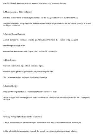 For ultraviolet (UV) measurements, a deuterium or mercury lamp may be used.
2. Monochromator (Filter or Prism)
Selects a narrow band of wavelengths suitable for the analyte’s absorbance maximum (λmax).
Simple colorimeters use glass filters, whereas advanced spectrophotometers use diffraction gratings or prisms
for higher resolution.
3. Sample Holder (Cuvette)
A small transparent container (usually quartz or glass) that holds the solution being analyzed.
Standard path length: 1 cm.
Quartz cuvettes are used for UV light; glass cuvettes for visible light.
4. Photodetector
Converts transmitted light into an electrical signal.
Common types: photocell, photodiode, or photomultiplier tube.
The current generated is proportional to light intensity.
5. Readout Device
Displays the output either as absorbance (A) or transmittance (%T).
Modern digital colorimeters provide direct readouts and often interface with computers for data storage and
analysis.
---
Working Principle (Mechanism) of a Colorimeter
1. Light from the source passes through a monochromator, which isolates the desired wavelength.
2. The selected light beam passes through the sample cuvette containing the colored solution.
 