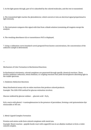 3. As the light passes through, part of it is absorbed by the colored molecules, and the rest is transmitted.
4. The transmitted light reaches the photodetector, which converts it into an electrical signal proportional to
light intensity.
5. The instrument compares this signal with that from a blank solution (containing all reagents except the
analyte).
6. The resulting absorbance (A) or transmittance (%T) is displayed.
7. Using a calibration curve (standard curve) prepared from known concentrations, the concentration of the
unknown sample is determined.
---
Mechanism of Color Formation in Biochemical Reactions
In biochemical colorimetry, colored complexes are generated through specific chemical reactions. These
involve oxidation–reduction, metal chelation, or coupling reactions that yield chromophores absorbing light in
the visible spectrum.
1. Oxidation–Reduction Reactions
Many biochemical assays rely on redox reactions that produce colored products.
Example: The GOD–POD method for glucose estimation involves:
Glucose oxidized by glucose oxidase → gluconic acid + H₂O₂
H₂O₂ reacts with phenol + 4-aminophenazone in the presence of peroxidase, forming a red quinoneimine dye
measurable at 505 nm.
2. Metal–Ligand Complex Formation
Proteins and amino acids form colored complexes with metal ions.
Example: Biuret reaction – peptide bonds react with copper(II) ions in an alkaline medium to form a violet-
colored complex.
 