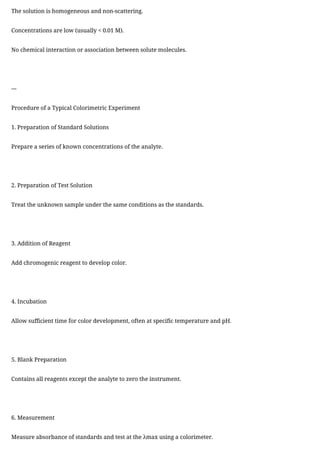 The solution is homogeneous and non-scattering.
Concentrations are low (usually < 0.01 M).
No chemical interaction or association between solute molecules.
---
Procedure of a Typical Colorimetric Experiment
1. Preparation of Standard Solutions
Prepare a series of known concentrations of the analyte.
2. Preparation of Test Solution
Treat the unknown sample under the same conditions as the standards.
3. Addition of Reagent
Add chromogenic reagent to develop color.
4. Incubation
Allow sufficient time for color development, often at specific temperature and pH.
5. Blank Preparation
Contains all reagents except the analyte to zero the instrument.
6. Measurement
Measure absorbance of standards and test at the λmax using a colorimeter.
 