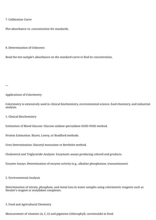 7. Calibration Curve
Plot absorbance vs. concentration for standards.
8. Determination of Unknown
Read the test sample’s absorbance on the standard curve to find its concentration.
---
Applications of Colorimetry
Colorimetry is extensively used in clinical biochemistry, environmental science, food chemistry, and industrial
analysis.
1. Clinical Biochemistry
Estimation of Blood Glucose: Glucose oxidase–peroxidase (GOD–POD) method.
Protein Estimation: Biuret, Lowry, or Bradford methods.
Urea Determination: Diacetyl monoxime or Berthelot method.
Cholesterol and Triglyceride Analysis: Enzymatic assays producing colored end products.
Enzyme Assays: Determination of enzyme activity (e.g., alkaline phosphatase, transaminases).
2. Environmental Analysis
Determination of nitrate, phosphate, and metal ions in water samples using colorimetric reagents such as
Nessler’s reagent or molybdate complexes.
3. Food and Agricultural Chemistry
Measurement of vitamins (A, C, E) and pigments (chlorophyll, carotenoids) in food.
 
