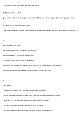 Estimation of sugar content in fruit juices and honey.
4. Pharmaceutical Analysis
Quantitative estimation of drug concentration, stability, and purity using specific chromogenic reactions.
5. Industrial and Research Applications
Used in enzyme kinetics, metal ion estimation, and biochemical assays involving color changes as indicators.
---
Advantages of Colorimetry
Simple and inexpensive equipment and reagents.
Rapid analysis with minimal sample volume.
Quantitative accuracy within a suitable range.
Applicable to a wide variety of compounds (colored and colorless after derivatization).
Non-destructive – the sample can often be reused or further analyzed.
---
Limitations
Despite its widespread use, colorimetry has several limitations:
Limited sensitivity – less effective for trace amounts compared to spectrophotometry.
Interference by turbidity or suspended particles, which scatter light.
Deviations from Beer–Lambert law at high concentrations.
Color instability – some chromogenic reactions produce transient colors.
 