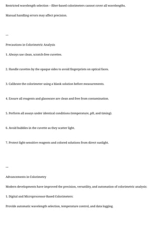 Restricted wavelength selection – filter-based colorimeters cannot cover all wavelengths.
Manual handling errors may affect precision.
---
Precautions in Colorimetric Analysis
1. Always use clean, scratch-free cuvettes.
2. Handle cuvettes by the opaque sides to avoid fingerprints on optical faces.
3. Calibrate the colorimeter using a blank solution before measurements.
4. Ensure all reagents and glassware are clean and free from contamination.
5. Perform all assays under identical conditions (temperature, pH, and timing).
6. Avoid bubbles in the cuvette as they scatter light.
7. Protect light-sensitive reagents and colored solutions from direct sunlight.
---
Advancements in Colorimetry
Modern developments have improved the precision, versatility, and automation of colorimetric analysis:
1. Digital and Microprocessor-Based Colorimeters:
Provide automatic wavelength selection, temperature control, and data logging.
 