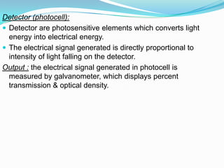 Detector (photocell):
 Detector are photosensitive elements which converts light
energy into electrical energy.
 The electrical signal generated is directly proportional to
intensity of light falling on the detector.
Output : the electrical signal generated in photocell is
measured by galvanometer, which displays percent
transmission & optical density.
 