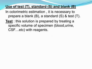 Use of test (T), standard (S) and blank (B)
In colorimetric estimation , it is necessary to
prepare a blank (B), a standard (S) & test (T).
Test : this solution is prepared by treating a
specific volume of specimen (blood,urine,
CSF…etc) with reagents.
 