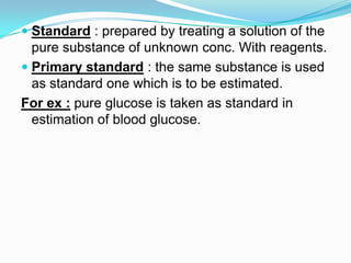  Standard : prepared by treating a solution of the
pure substance of unknown conc. With reagents.
 Primary standard : the same substance is used
as standard one which is to be estimated.
For ex : pure glucose is taken as standard in
estimation of blood glucose.
 