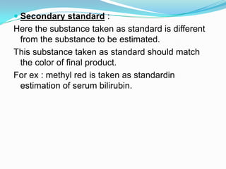  Secondary standard :
Here the substance taken as standard is different
from the substance to be estimated.
This substance taken as standard should match
the color of final product.
For ex : methyl red is taken as standardin
estimation of serum bilirubin.
 
