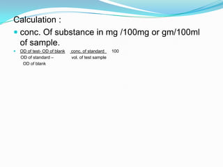 Calculation :
 conc. Of substance in mg /100mg or gm/100ml
of sample.
 OD of test- OD of blank conc. of standard 100
OD of standard – vol. of test sample
OD of blank
 