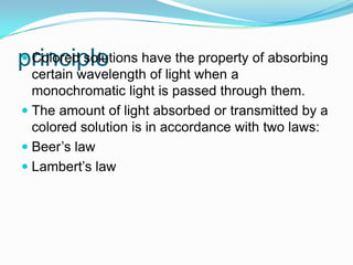 principle Colored solutions have the property of absorbing
certain wavelength of light when a
monochromatic light is passed through them.
 The amount of light absorbed or transmitted by a
colored solution is in accordance with two laws:
 Beer’s law
 Lambert’s law
 