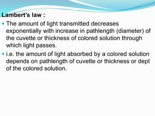 Lambert’s law :
 The amount of light transmitted decreases
exponentially with increase in pathlength (diameter) of
the cuvette or thickness of colored solution through
which light passes.
 i.e. the amount of light absorbed by a colored solution
depends on pathlength of cuvette or thickness or dept
of the colored solution.
 