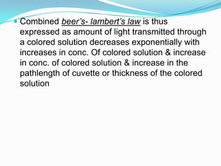  Combined beer’s- lambert’s law is thus
expressed as amount of light transmitted through
a colored solution decreases exponentially with
increases in conc. Of colored solution & increase
in conc. of colored solution & increase in the
pathlength of cuvette or thickness of the colored
solution
 