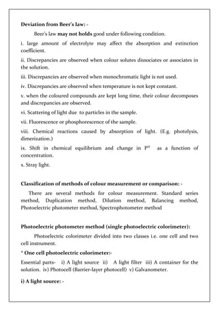 Deviation from Beer’s law: -
Beer’s law may not holds good under following condition.
i. large amount of electrolyte may affect the absorption and extinction
coefficient.
ii. Discrepancies are observed when colour solutes dissociates or associates in
the solution.
iii. Discrepancies are observed when monochromatic light is not used.
iv. Discrepancies are observed when temperature is not kept constant.
v. when the coloured compounds are kept long time, their colour decomposes
and discrepancies are observed.
vi. Scattering of light due to particles in the sample.
vii. Fluorescence or phosphorescence of the sample.
viii. Chemical reactions caused by absorption of light. (E.g. photolysis,
dimerization.)
ix. Shift in chemical equilibrium and change in PH
as a function of
concentration.
x. Stray light.
Classification of methods of colour measurement or comparison: -
There are several methods for colour measurement. Standard series
method, Duplication method, Dilution method, Balancing method,
Photoelectric photometer method, Spectrophotometer method
Photoelectric photometer method (single photoelectric colorimeter):
Photoelectric colorimeter divided into two classes i.e. one cell and two
cell instrument.
* One cell photoelectric colorimeter:-
Essential parts- i) A light source ii) A light filter iii) A container for the
solution. iv) Photocell (Barrier-layer photocell) v) Galvanometer.
i) A light source: -
 