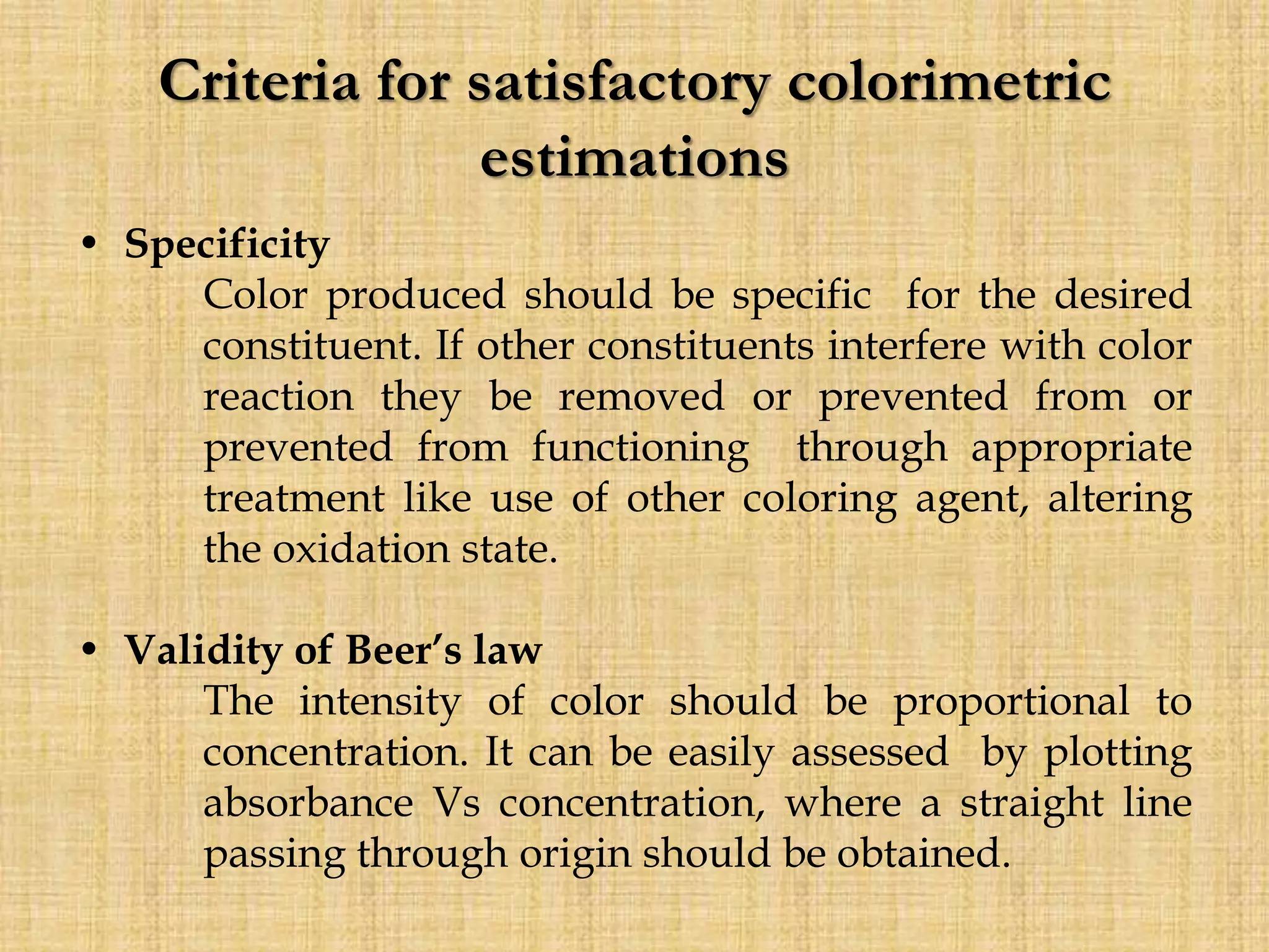 Criteria for satisfactory colorimetric
estimations
• Specificity
Color produced should be specific for the desired
constituent. If other constituents interfere with color
reaction they be removed or prevented from or
prevented from functioning through appropriate
treatment like use of other coloring agent, altering
the oxidation state.
• Validity of Beer’s law
The intensity of color should be proportional to
concentration. It can be easily assessed by plotting
absorbance Vs concentration, where a straight line
passing through origin should be obtained.
 