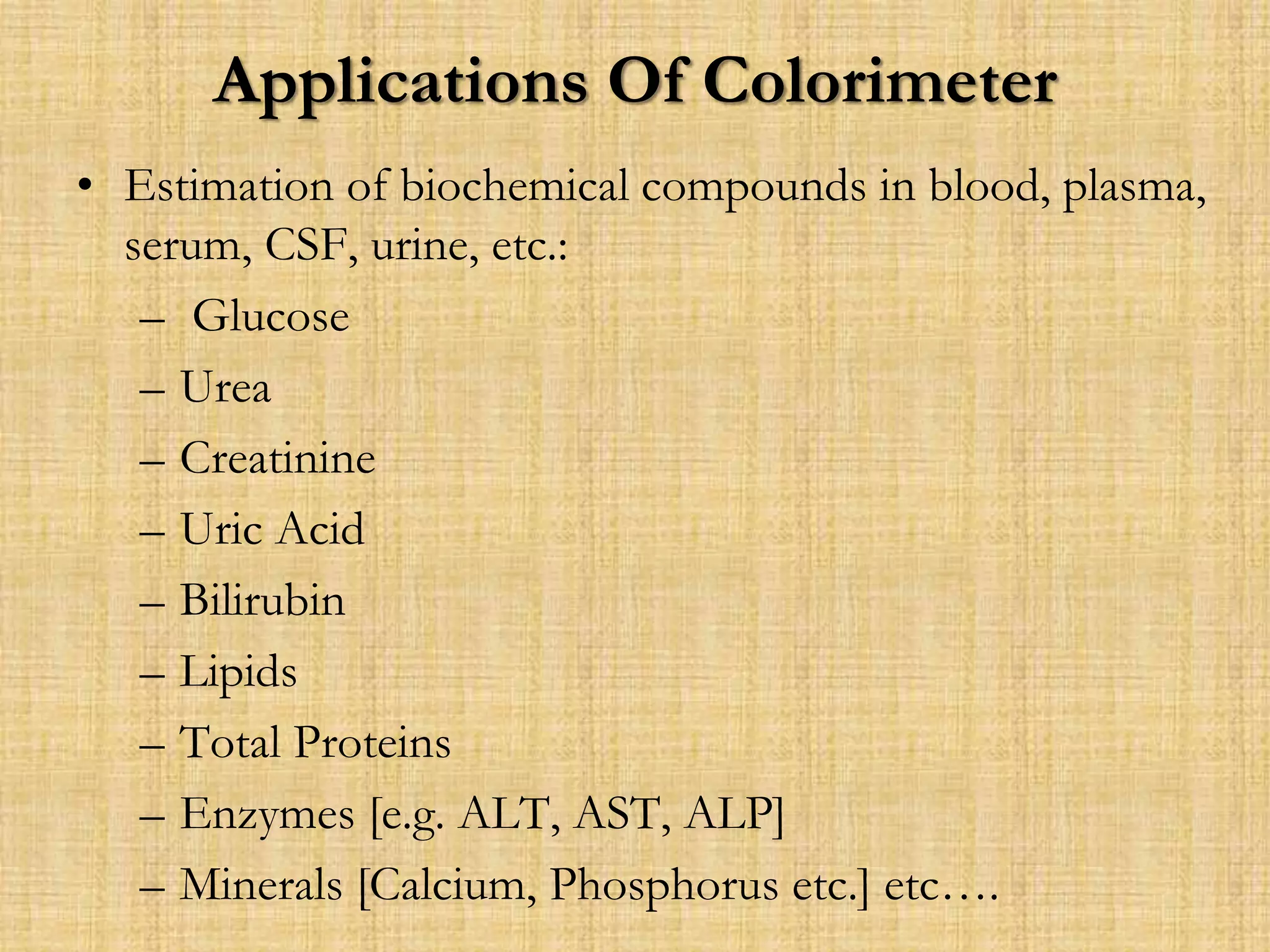 Applications Of Colorimeter
• Estimation of biochemical compounds in blood, plasma,
serum, CSF, urine, etc.:
– Glucose
– Urea
– Creatinine
– Uric Acid
– Bilirubin
– Lipids
– Total Proteins
– Enzymes [e.g. ALT, AST, ALP]
– Minerals [Calcium, Phosphorus etc.] etc….
 