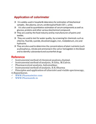Application of colorimeter•
 Itis widely used in hospital& laboratory for estimation of biochemical
samples , like plasma, serum, cerebrospinalfluid ( CSF ) , urine.
 • Itis also used to quantitative estimation of serumcomponents as well as
glucose, proteins and other various biochemical compound.
 They are used by the food industry and by manufacturers of paints and
textiles.
 They are used to test for water quality, by screening for chemicals such as
chlorine, fluoride, cyanide, dissolved oxygen, iron, molybdenum, zinc and
hydrazine.
 They are also used to determine the concentrations of plant nutrients (such
as phosphorus, nitrateand ammonia) in the soil or hemoglobin in the blood
and to identify substandard and counterfeit drugs
Reference
Instrumental method of chemical analysis,chatwal.
Instrumental method of analysis, N.Grey, M.Calvin.
Pharmaceutical analysis, Ashutoshkar.
Instrumental method of analysis, B.K.Sharma
Principles and application of ultaviolet and visible spectroscopy,
A.Rajasekaran.
WWW.Pharmatwiter.com
WWW.Pharmainfo.in
 