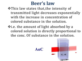 Beer’s law
This law states that,the intensity of
transmitted light decreases exponentially
with the increase in concentration of
colored substance in the solution.
i.e. the amount of light absorbed by a
colored solution is directly proportional to
the conc. Of substance in the solution.
 