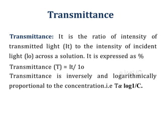 Transmittance
⚫Transmittance: It is the ratio of intensity of
transmitted light (It) to the intensity of incident
light (lo) across a solution. It is expressed as %
⚫Transmittance (T) = It/ 1o
⚫Transmittance is inversely and logarithmically
proportional to the concentration.i.e Tα log1/C.
 
