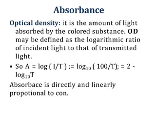 Absorbance
Optical density: it is the amount of light
absorbed by the colored substance. OD
may be defined as the logarithmic ratio
of incident light to that of transmitted
light.
• So A = log ( I/T ) ;= log10 ( 100/T); = 2 -
log10T
Absorbace is directly and linearly
propotional to con.
 