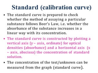 Standard (calibration curve)
• The standard curve is prepared to check
whether the method of assaying a particular
substance follows Beer’s Law, i.e. whether the
absorbance of the substance increases in a
linear way with its concentration.
• The standard curve is constructed by plotting a
vertical axis (y – axis, ordinate) for optical
densities (absorbance) and a horizontal axis (x
– axis, abscissa) the concentration of standard
solution.
• The concentration of the test/unknown can be
measured from the graph (standard curve).
 