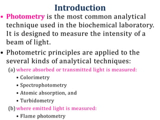 Introduction
• Photometry is the most common analytical
technique used in the biochemical laboratory.
It is designed to measure the intensity of a
beam of light.
• Photometric principles are applied to the
several kinds of analytical techniques:
(a) where absorbed or transmitted light is measured:
• Colorimetry
• Spectrophotometry
• Atomic absorption, and
• Turbidometry
(b)where emitted light is measured:
• Flame photometry
 