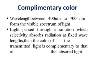Complimentary color
 Wavelengthbetween 400nm to 700 nm
form the visible spectrum oflight
 Light passed through a solution which
selectivity absorbs radiation at fixed wave
lengths,then the color of the
transmitted light is complementary to that
of the absored light.
 
