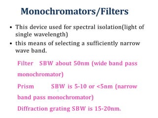 Monochromators/Filters
• This device used for spectral isolation(light of
single wavelength)
• this means of selecting a sufficiently narrow
wave band.
Filter SBW about 50nm (wide band pass
monochromator)
Prism SBW is 5-10 or <5nm (narrow
band pass monochromator)
Diffraction grating SBW is 15-20nm.
 