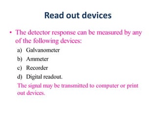 Read out devices
• The detector response can be measured by any
of the following devices:
a) Galvanometer
b) Ammeter
c) Recorder
d) Digital readout.
The signal may be transmitted to computer or print
out devices.
 
