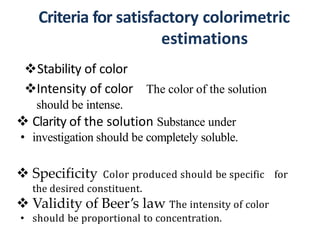 Criteria for satisfactory colorimetric
estimations
Stability of color
Intensity of color The color of the solution
should be intense.
 Clarity of the solution Substance under
• investigation should be completely soluble.
 Specificity Color produced should be specific for
the desired constituent.
 Validity of Beer’s law The intensity of color
• should be proportional to concentration.
 