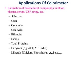 Applications Of Colorimeter
• Estimation of biochemical compounds in blood,
plasma, serum, CSF, urine, etc.:
– Glucose
– Urea
– Creatinine
– UricAcid
– Bilirubin
– Lipids
– Total Proteins
– Enzymes [e.g.ALT, AST,ALP]
– Minerals [Calcium, Phosphorus etc.] etc….
 