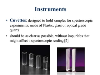 Instruments
• Cuvettes: designed to hold samples for spectroscopic
experiments. made of Plastic, glass or optical grade
quartz
• should be as clear as possible, without impurities that
might affect a spectroscopic reading.[2]
46
 