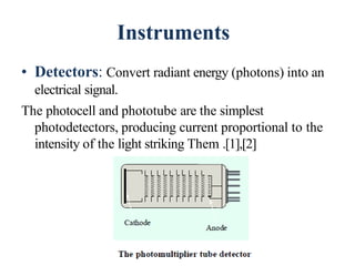 Instruments
• Detectors: Convert radiant energy (photons) into an
electrical signal.
The photocell and phototube are the simplest
photodetectors, producing current proportional to the
intensity of the light striking Them .[1],[2]
47
 