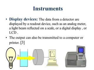 Instruments
• Display devices: The data from a detector are
displayed by a readout device, such as an analog meter,
a light beam reflected on a scale, or a digital display , or
LCD .
• The output can also be transmitted to a computer or
printer. [3]
48
 