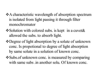 Acharacteristic wavelength of absorption spectrum
is isolated from light passing it through filter
monochromator
Solution with colored subs. is kept in a cuvet&
allowed the subs. to absorb light.
Degree of light absorption by a solute of unknown
conc. Is propotional to degree of light absorption
by same solute in a solution of known conc.
Subs.of unknown conc. is measured by comparing
with same subs .in another solu. Of known conc.
 