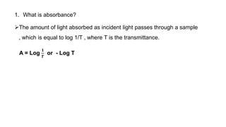 1. What is absorbance?
The amount of light absorbed as incident light passes through a sample
, which is equal to log 1/T , where T is the transmittance.
A = Log
𝟏
𝑻
or - Log T
 