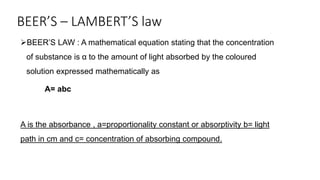 BEER’S – LAMBERT’S law
BEER’S LAW : A mathematical equation stating that the concentration
of substance is α to the amount of light absorbed by the coloured
solution expressed mathematically as
A= abc
A is the absorbance , a=proportionality constant or absorptivity b= light
path in cm and c= concentration of absorbing compound.
 