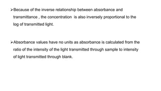 Because of the inverse relationship between absorbance and
transmittance , the concentration is also inversely proportional to the
log of transmitted light.
Absorbance values have no units as absorbance is calculated from the
ratio of the intensity of the light transmitted through sample to intensity
of light transmitted through blank.
 