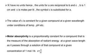 ‘A’ have no units hence , the units for a are reciprocal to b and c , b is 1
cm and c is moles per lit , the symbol ε is substituted for a.
The value of ε is constant for a given compound at a given wavelength
under conditions of temp , pH etc.
Molar absorptivity is a proportionality constant for a compound that is
the measure of the absorption of radiant energy at a given wave length
as it passes through a solution of that compound at a given
concentration of 1 mol / lit. ε=
𝐴
𝑏𝑐
 