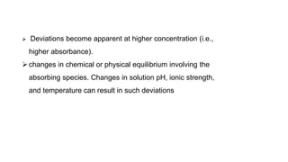  Deviations become apparent at higher concentration (i.e.,
higher absorbance).
changes in chemical or physical equilibrium involving the
absorbing species. Changes in solution pH, ionic strength,
and temperature can result in such deviations
 