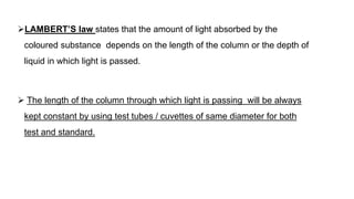 LAMBERT’S law states that the amount of light absorbed by the
coloured substance depends on the length of the column or the depth of
liquid in which light is passed.
 The length of the column through which light is passing will be always
kept constant by using test tubes / cuvettes of same diameter for both
test and standard.
 