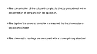 The concentration of the coloured complex is directly proportional to the
concentration of component in the specimen.
The depth of the coloured complex is measured by the photometer or
spectrophotometer
The photometric readings are compared with a known primary standard.
 