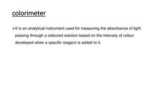 colorimeter
It is an analytical instrument used for measuring the absorbance of light
passing through a coloured solution based on the intensity of colour
developed when a specific reagent is added to it.
 
