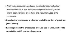 Colorimetric procedures are limited to visible portion of spectrum
(380-760 nm)
Spectrophotometric procedures involves use of ultraviolet ( >380
nm) visible and IR portion of spectrum.
 Analytical procedures based upon the direct measure of colour
intensity in terms of light absorption at specific wavelengths are
known as photometric procedures and instrument used is the
photometer.
 