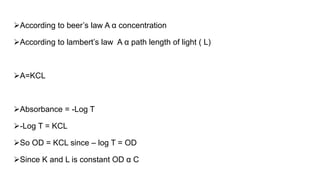 According to beer’s law A α concentration
According to lambert’s law A α path length of light ( L)
A=KCL
Absorbance = -Log T
-Log T = KCL
So OD = KCL since – log T = OD
Since K and L is constant OD α C
 