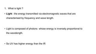 1. What is light ?
• Light : the energy transmitted via electromagnetic waves that are
characterised by frequency and wave length.
• Light is composed of photons whose energy is inversely proportional to
the wavelength.
• So UV has higher energy than the IR
 