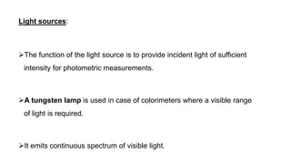 Light sources:
The function of the light source is to provide incident light of sufficient
intensity for photometric measurements.
A tungsten lamp is used in case of colorimeters where a visible range
of light is required.
It emits continuous spectrum of visible light.
 
