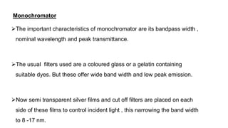 Monochromator
The important characteristics of monochromator are its bandpass width ,
nominal wavelength and peak transmittance.
The usual filters used are a coloured glass or a gelatin containing
suitable dyes. But these offer wide band width and low peak emission.
Now semi transparent silver films and cut off filters are placed on each
side of these films to control incident light , this narrowing the band width
to 8 -17 nm.
 