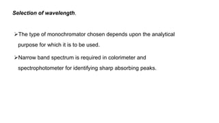 Selection of wavelength.
The type of monochromator chosen depends upon the analytical
purpose for which it is to be used.
Narrow band spectrum is required in colorimeter and
spectrophotometer for identifying sharp absorbing peaks.
 
