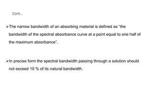 Cont…
The narrow bandwidth of an absorbing material is defined as “the
bandwidth of the spectral absorbance curve at a point equal to one half of
the maximum absorbance”.
In precise form the spectral bandwidth passing through a solution should
not exceed 10 % of its natural bandwidth.
 